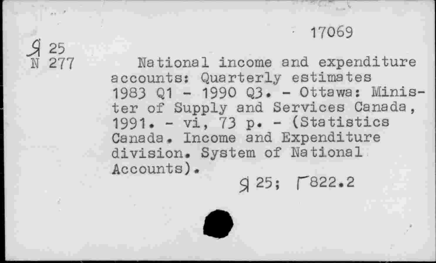 ﻿& 25
N 277
• 17069
National income and expenditure accounts: Quarterly estimates 1983 Q1 - 1990 Q3. - Ottawa: Minister of Supply and Services Canada, 1991. - vi, 73 p. - (Statistics Canada. Income and Expenditure division. System of National Accounts)•
$j 25; CQ22.2